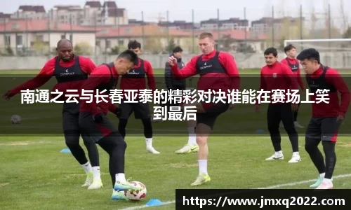 南通之云与长春亚泰的精彩对决谁能在赛场上笑到最后