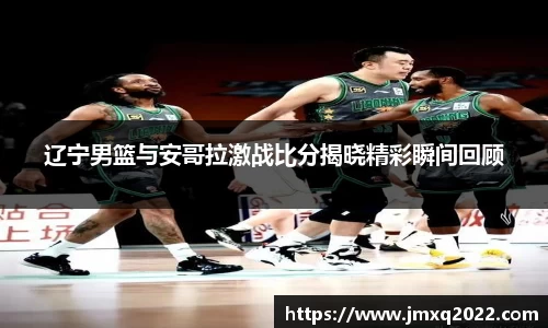 辽宁男篮与安哥拉激战比分揭晓精彩瞬间回顾